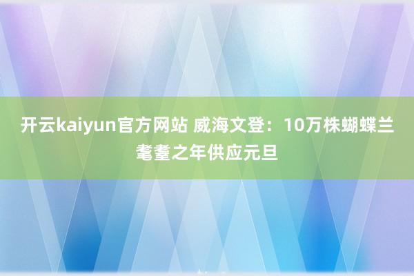 开云kaiyun官方网站 威海文登：10万株蝴蝶兰耄耋之年供应元旦