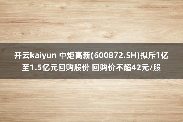 开云kaiyun 中炬高新(600872.SH)拟斥1亿至1.5亿元回购股份 回购价不超42元/股