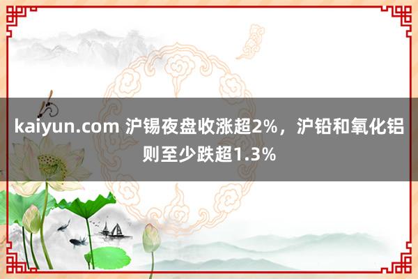 kaiyun.com 沪锡夜盘收涨超2%，沪铅和氧化铝则至少跌超1.3%