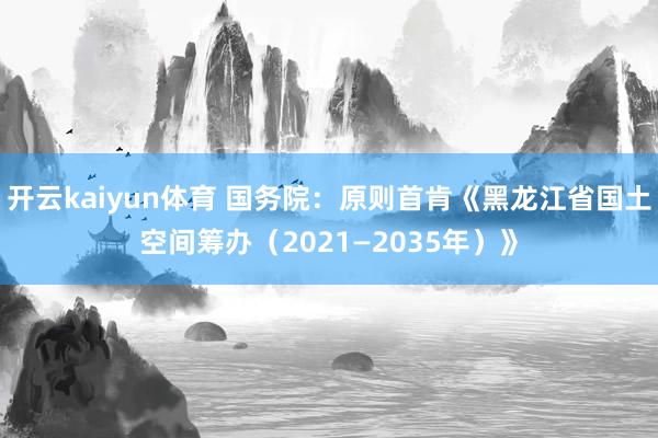开云kaiyun体育 国务院：原则首肯《黑龙江省国土空间筹办（2021—2035年）》