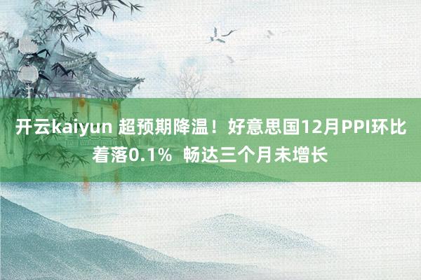 开云kaiyun 超预期降温！好意思国12月PPI环比着落0.1%  畅达三个月未增长