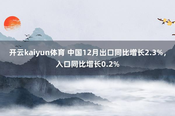 开云kaiyun体育 中国12月出口同比增长2.3%，入口同比增长0.2%