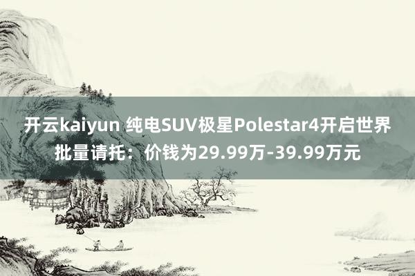 开云kaiyun 纯电SUV极星Polestar4开启世界批量请托：价钱为29.99万-39.99万元