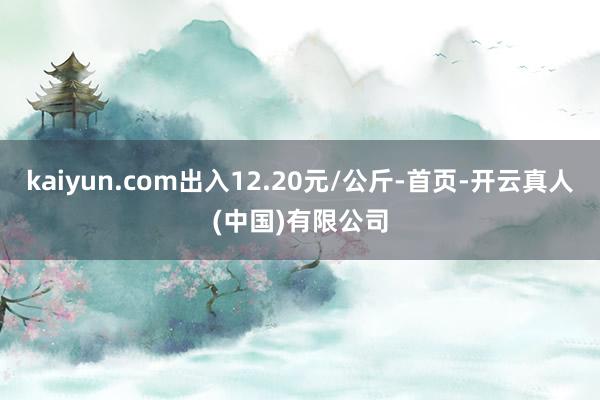 kaiyun.com出入12.20元/公斤-首页-开云真人(中国)有限公司