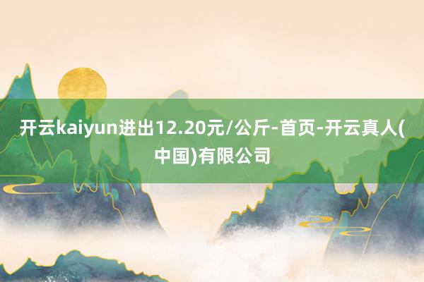 开云kaiyun进出12.20元/公斤-首页-开云真人(中国)有限公司