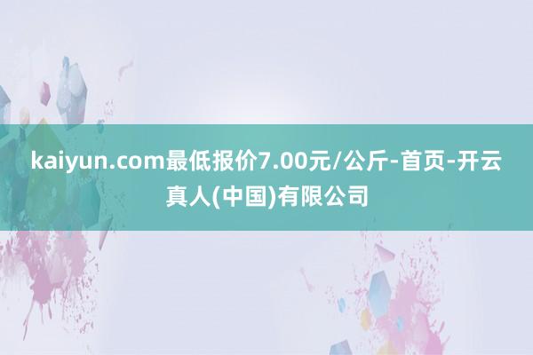 kaiyun.com最低报价7.00元/公斤-首页-开云真人(中国)有限公司