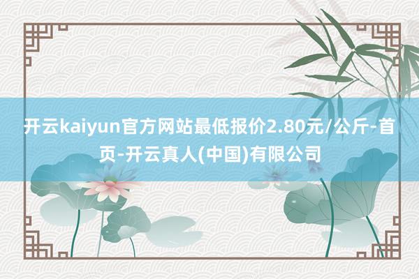 开云kaiyun官方网站最低报价2.80元/公斤-首页-开云真人(中国)有限公司