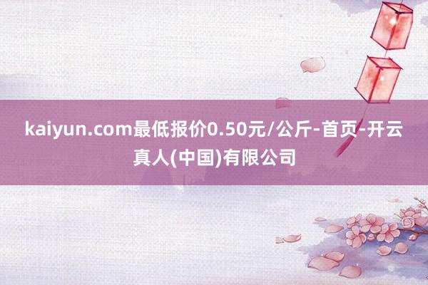 kaiyun.com最低报价0.50元/公斤-首页-开云真人(中国)有限公司