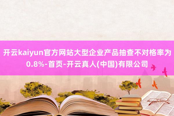 开云kaiyun官方网站大型企业产品抽查不对格率为0.8%-首页-开云真人(中国)有限公司
