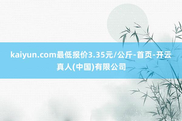 kaiyun.com最低报价3.35元/公斤-首页-开云真人(中国)有限公司