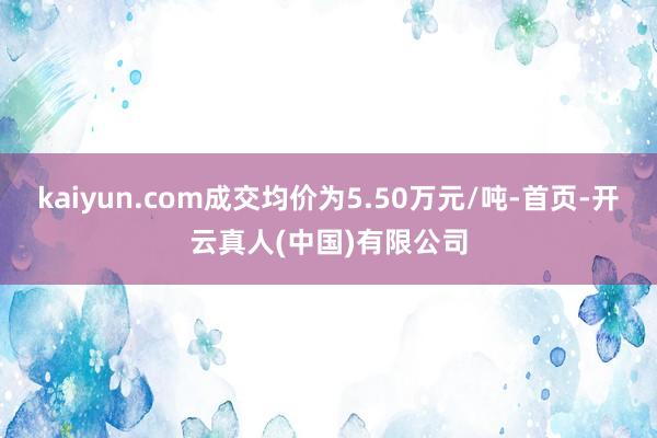 kaiyun.com成交均价为5.50万元/吨-首页-开云真人(中国)有限公司