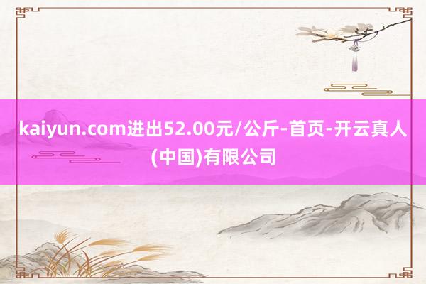 kaiyun.com进出52.00元/公斤-首页-开云真人(中国)有限公司