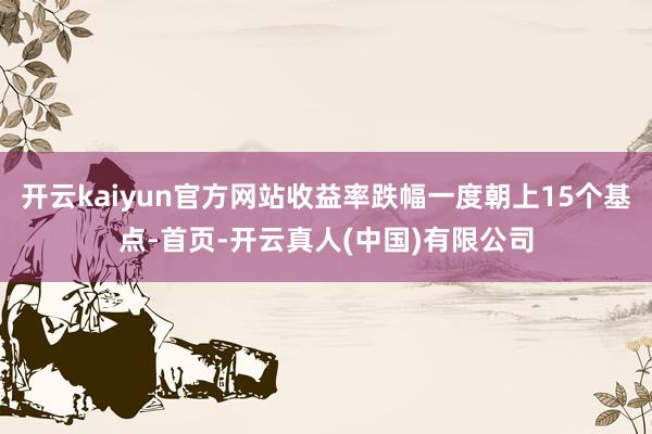 开云kaiyun官方网站收益率跌幅一度朝上15个基点-首页-开云真人(中国)有限公司
