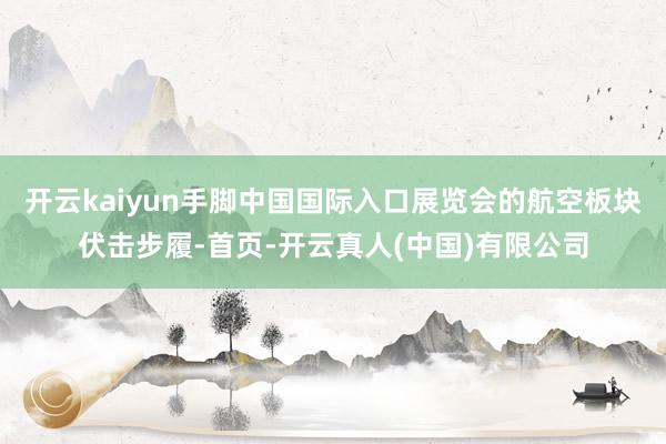 开云kaiyun手脚中国国际入口展览会的航空板块伏击步履-首页-开云真人(中国)有限公司
