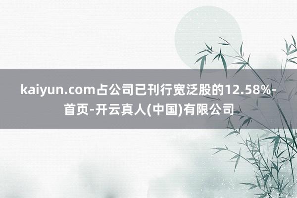 kaiyun.com占公司已刊行宽泛股的12.58%-首页-开云真人(中国)有限公司