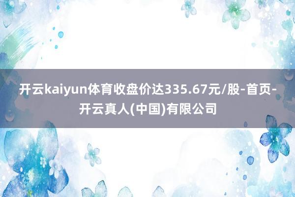 开云kaiyun体育收盘价达335.67元/股-首页-开云真人(中国)有限公司