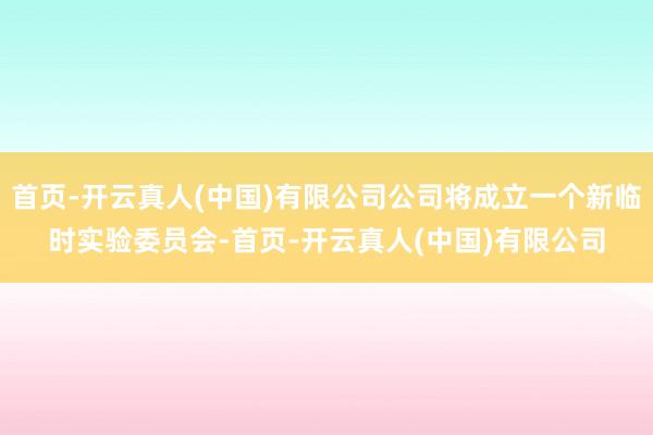 首页-开云真人(中国)有限公司公司将成立一个新临时实验委员会-首页-开云真人(中国)有限公司