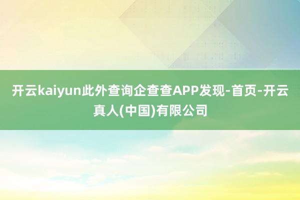 开云kaiyun此外查询企查查APP发现-首页-开云真人(中国)有限公司