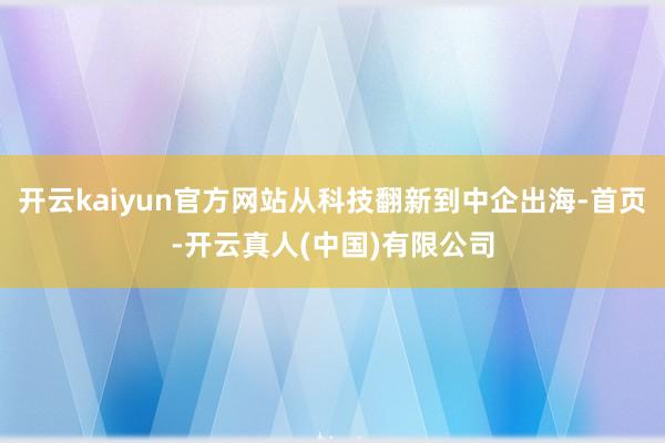 开云kaiyun官方网站从科技翻新到中企出海-首页-开云真人(中国)有限公司