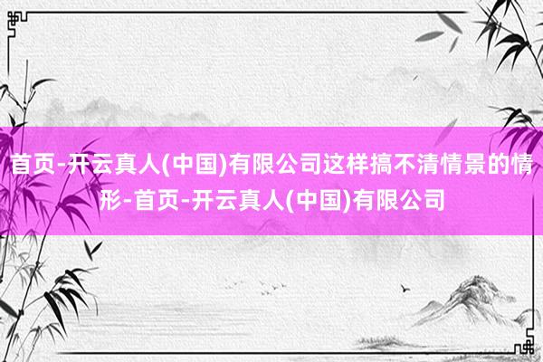 首页-开云真人(中国)有限公司这样搞不清情景的情形-首页-开云真人(中国)有限公司