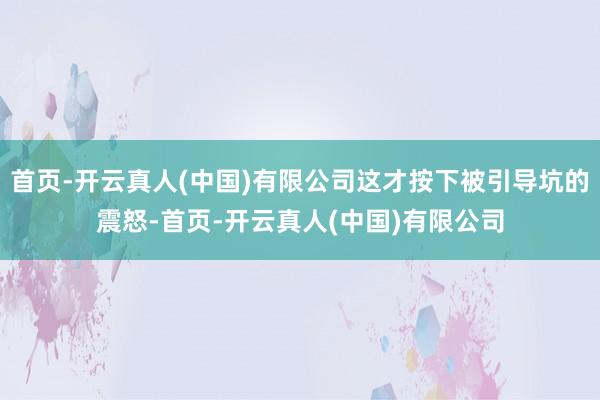 首页-开云真人(中国)有限公司这才按下被引导坑的震怒-首页-开云真人(中国)有限公司
