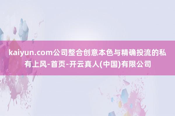 kaiyun.com公司整合创意本色与精确投流的私有上风-首页-开云真人(中国)有限公司