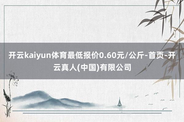 开云kaiyun体育最低报价0.60元/公斤-首页-开云真人(中国)有限公司