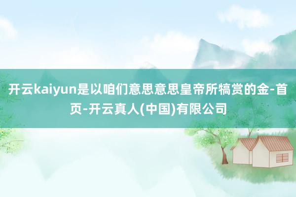开云kaiyun是以咱们意思意思皇帝所犒赏的金-首页-开云真人(中国)有限公司