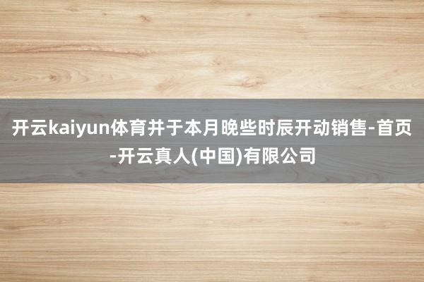开云kaiyun体育并于本月晚些时辰开动销售-首页-开云真人(中国)有限公司
