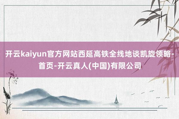 开云kaiyun官方网站西延高铁全线地谈凯旋领略-首页-开云真人(中国)有限公司