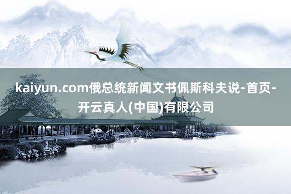 kaiyun.com俄总统新闻文书佩斯科夫说-首页-开云真人(中国)有限公司