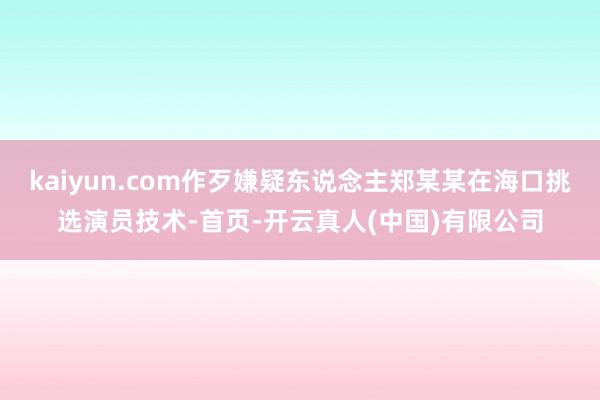kaiyun.com作歹嫌疑东说念主郑某某在海口挑选演员技术-首页-开云真人(中国)有限公司