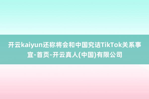 开云kaiyun还称将会和中国究诘TikTok关系事宜-首页-开云真人(中国)有限公司