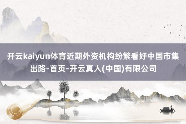 开云kaiyun体育近期外资机构纷繁看好中国市集出路-首页-开云真人(中国)有限公司