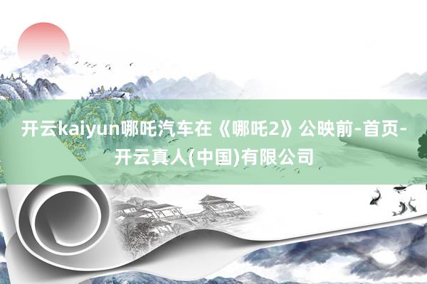 开云kaiyun哪吒汽车在《哪吒2》公映前-首页-开云真人(中国)有限公司