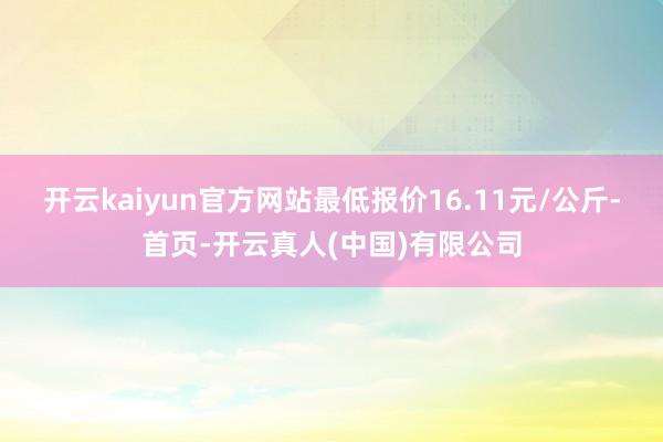 开云kaiyun官方网站最低报价16.11元/公斤-首页-开云真人(中国)有限公司