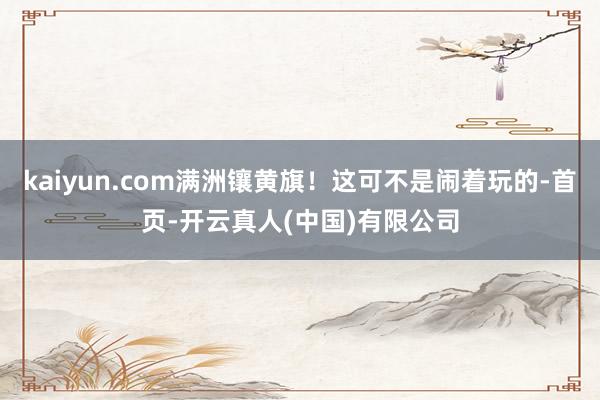 kaiyun.com满洲镶黄旗！这可不是闹着玩的-首页-开云真人(中国)有限公司