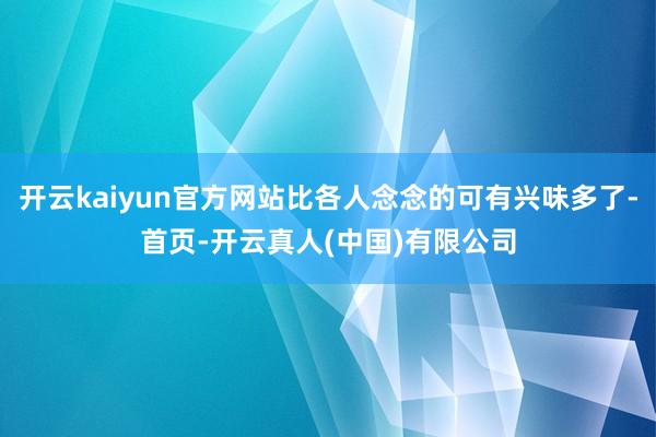 开云kaiyun官方网站比各人念念的可有兴味多了-首页-开云真人(中国)有限公司