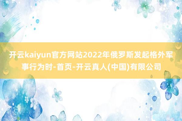开云kaiyun官方网站2022年俄罗斯发起格外军事行为时-首页-开云真人(中国)有限公司