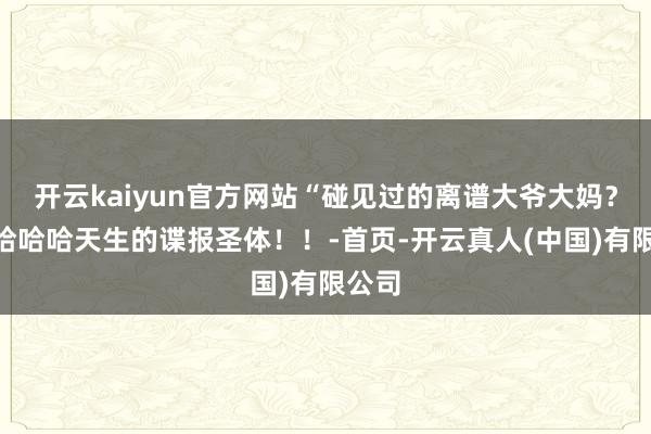 开云kaiyun官方网站“碰见过的离谱大爷大妈？！”哈哈哈天生的谍报圣体！！-首页-开云真人(中国)有限公司