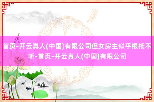 首页-开云真人(中国)有限公司但女房主似乎根柢不听-首页-开云真人(中国)有限公司