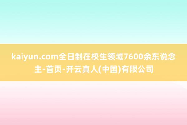 kaiyun.com全日制在校生领域7600余东说念主-首页-开云真人(中国)有限公司