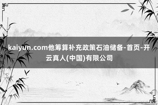 kaiyun.com他筹算补充政策石油储备-首页-开云真人(中国)有限公司
