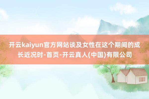 开云kaiyun官方网站　　谈及女性在这个期间的成长近况时-首页-开云真人(中国)有限公司