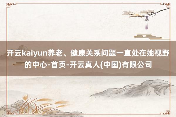 开云kaiyun养老、健康关系问题一直处在她视野的中心-首页-开云真人(中国)有限公司