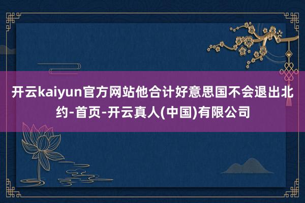 开云kaiyun官方网站他合计好意思国不会退出北约-首页-开云真人(中国)有限公司