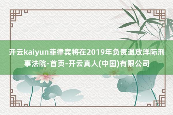 开云kaiyun菲律宾将在2019年负责退放洋际刑事法院-首页-开云真人(中国)有限公司