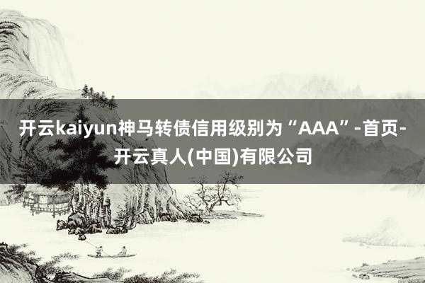 开云kaiyun神马转债信用级别为“AAA”-首页-开云真人(中国)有限公司