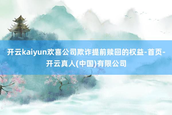 开云kaiyun欢喜公司欺诈提前赎回的权益-首页-开云真人(中国)有限公司