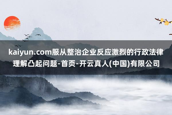 kaiyun.com服从整治企业反应激烈的行政法律理解凸起问题-首页-开云真人(中国)有限公司